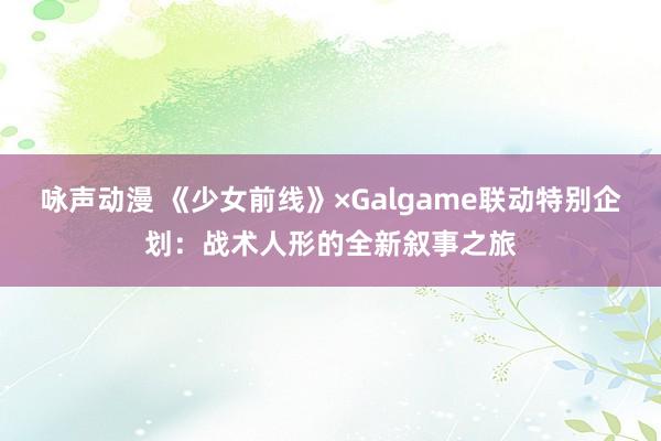 咏声动漫 《少女前线》×Galgame联动特别企划：战术人形的全新叙事之旅