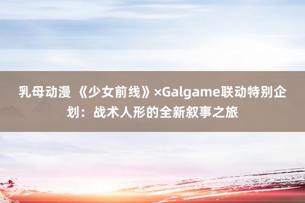 乳母动漫 《少女前线》×Galgame联动特别企划：战术人形的全新叙事之旅