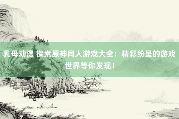 乳母动漫 探索原神同人游戏大全：精彩纷呈的游戏世界等你发现！