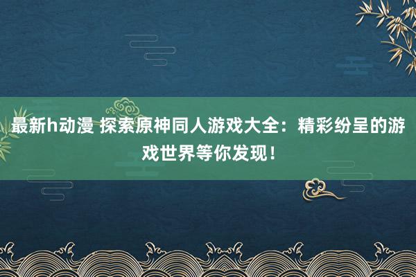 最新h动漫 探索原神同人游戏大全：精彩纷呈的游戏世界等你发现！