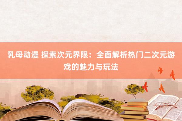 乳母动漫 探索次元界限：全面解析热门二次元游戏的魅力与玩法