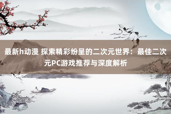 最新h动漫 探索精彩纷呈的二次元世界：最佳二次元PC游戏推荐与深度解析