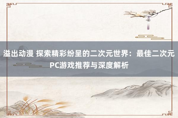 溢出动漫 探索精彩纷呈的二次元世界：最佳二次元PC游戏推荐与深度解析