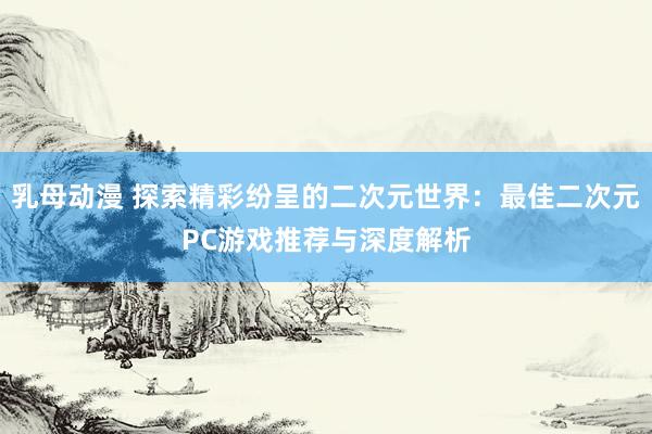 乳母动漫 探索精彩纷呈的二次元世界：最佳二次元PC游戏推荐与深度解析