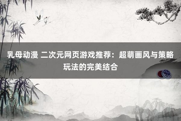 乳母动漫 二次元网页游戏推荐：超萌画风与策略玩法的完美结合