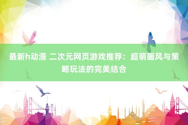 最新h动漫 二次元网页游戏推荐：超萌画风与策略玩法的完美结合