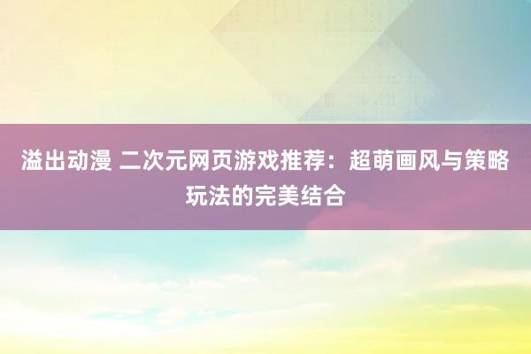 溢出动漫 二次元网页游戏推荐：超萌画风与策略玩法的完美结合