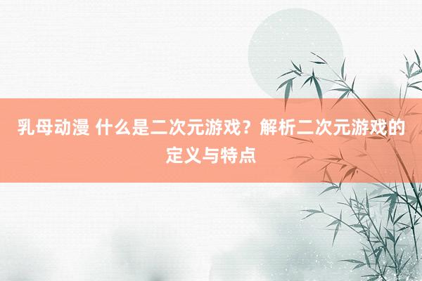 乳母动漫 什么是二次元游戏？解析二次元游戏的定义与特点