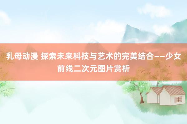 乳母动漫 探索未来科技与艺术的完美结合——少女前线二次元图片赏析