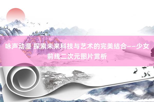 咏声动漫 探索未来科技与艺术的完美结合——少女前线二次元图片赏析