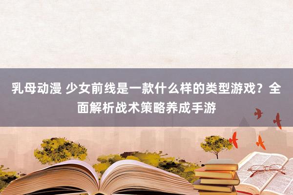 乳母动漫 少女前线是一款什么样的类型游戏？全面解析战术策略养成手游