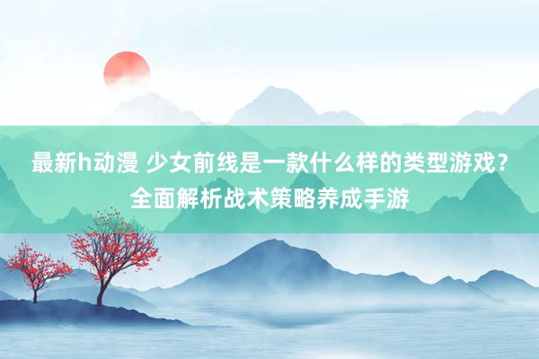 最新h动漫 少女前线是一款什么样的类型游戏？全面解析战术策略养成手游