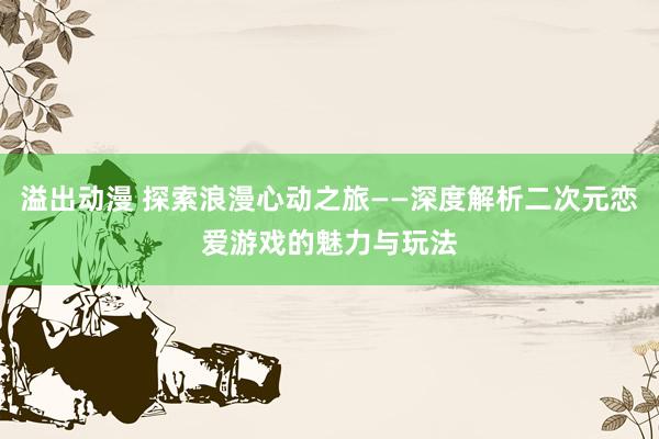 溢出动漫 探索浪漫心动之旅——深度解析二次元恋爱游戏的魅力与玩法