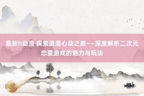 最新h动漫 探索浪漫心动之旅——深度解析二次元恋爱游戏的魅力与玩法