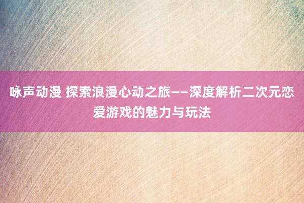 咏声动漫 探索浪漫心动之旅——深度解析二次元恋爱游戏的魅力与玩法