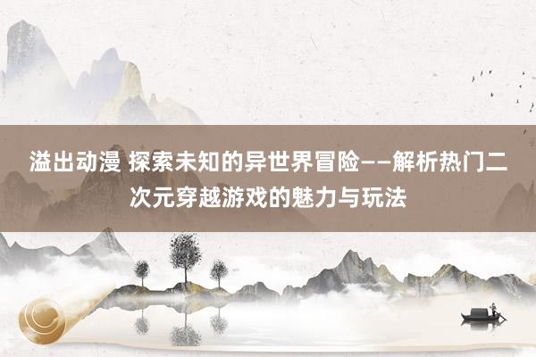 溢出动漫 探索未知的异世界冒险——解析热门二次元穿越游戏的魅力与玩法