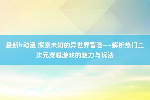 最新h动漫 探索未知的异世界冒险——解析热门二次元穿越游戏的魅力与玩法