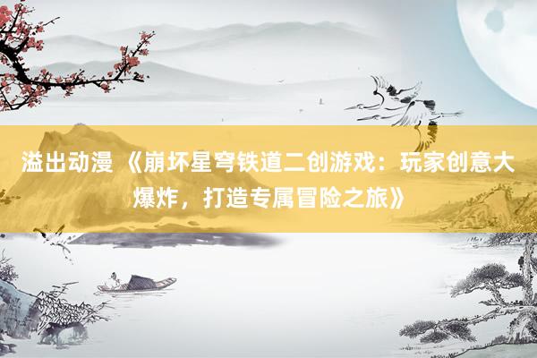 溢出动漫 《崩坏星穹铁道二创游戏：玩家创意大爆炸，打造专属冒险之旅》