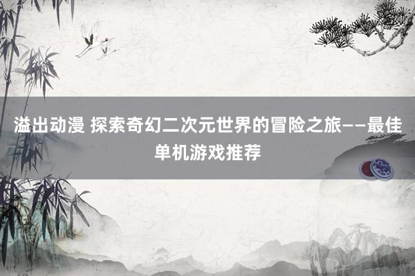 溢出动漫 探索奇幻二次元世界的冒险之旅——最佳单机游戏推荐