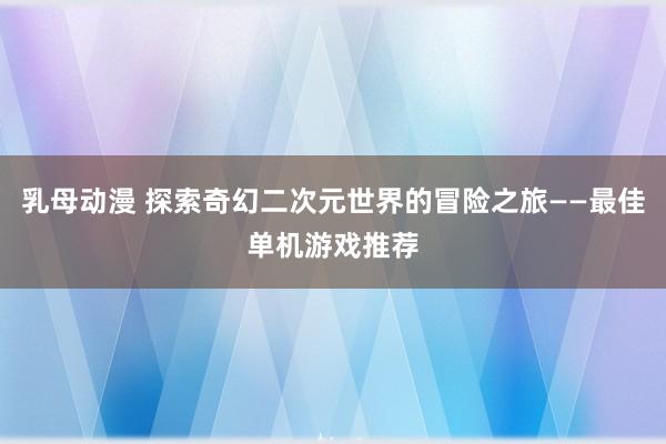 乳母动漫 探索奇幻二次元世界的冒险之旅——最佳单机游戏推荐