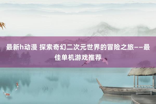 最新h动漫 探索奇幻二次元世界的冒险之旅——最佳单机游戏推荐