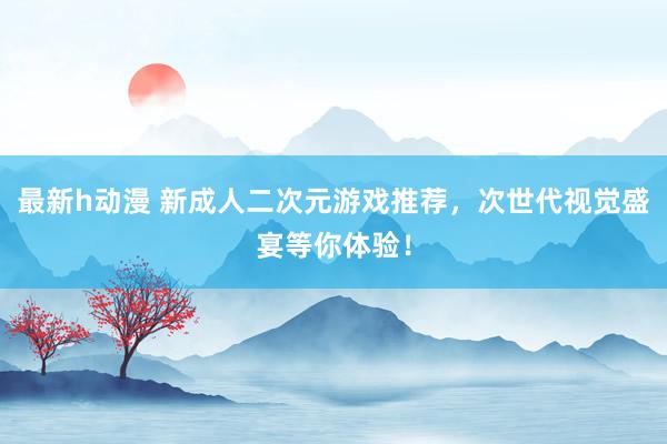 最新h动漫 新成人二次元游戏推荐，次世代视觉盛宴等你体验！