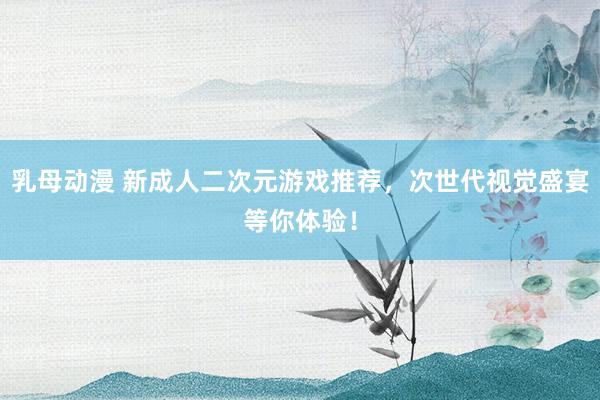 乳母动漫 新成人二次元游戏推荐，次世代视觉盛宴等你体验！