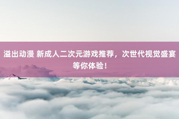 溢出动漫 新成人二次元游戏推荐，次世代视觉盛宴等你体验！