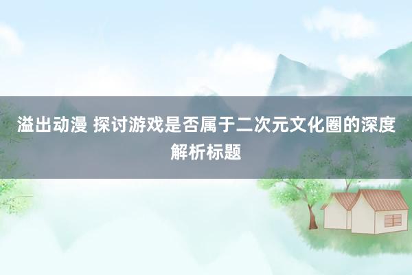 溢出动漫 探讨游戏是否属于二次元文化圈的深度解析标题