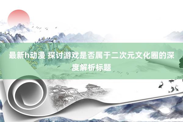 最新h动漫 探讨游戏是否属于二次元文化圈的深度解析标题