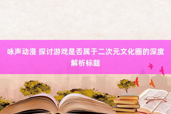 咏声动漫 探讨游戏是否属于二次元文化圈的深度解析标题