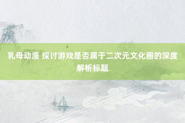 乳母动漫 探讨游戏是否属于二次元文化圈的深度解析标题