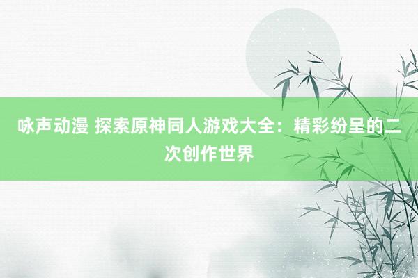 咏声动漫 探索原神同人游戏大全：精彩纷呈的二次创作世界