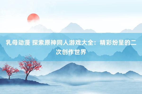 乳母动漫 探索原神同人游戏大全：精彩纷呈的二次创作世界