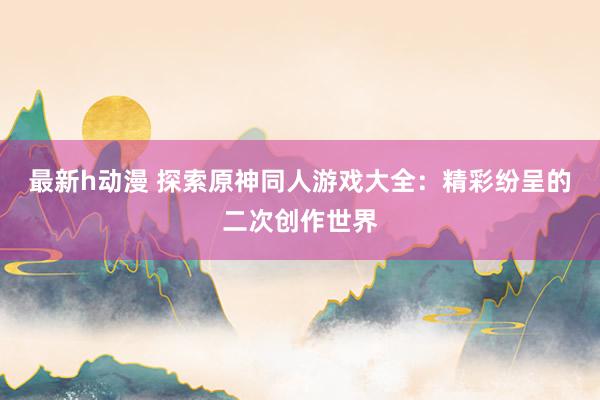 最新h动漫 探索原神同人游戏大全：精彩纷呈的二次创作世界