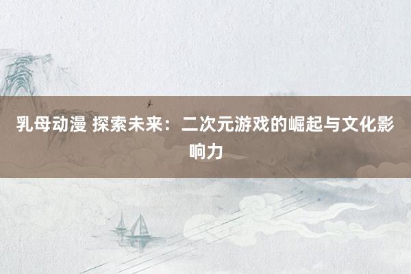乳母动漫 探索未来：二次元游戏的崛起与文化影响力