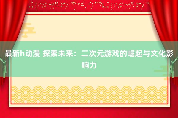 最新h动漫 探索未来：二次元游戏的崛起与文化影响力