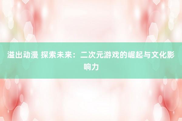 溢出动漫 探索未来：二次元游戏的崛起与文化影响力