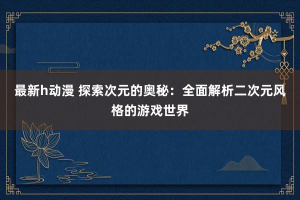 最新h动漫 探索次元的奥秘：全面解析二次元风格的游戏世界