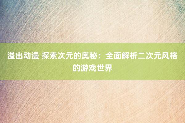 溢出动漫 探索次元的奥秘：全面解析二次元风格的游戏世界