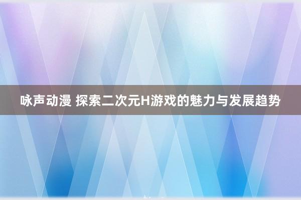 咏声动漫 探索二次元H游戏的魅力与发展趋势
