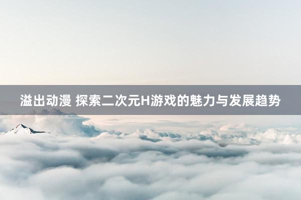 溢出动漫 探索二次元H游戏的魅力与发展趋势