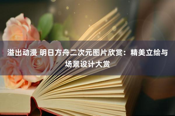 溢出动漫 明日方舟二次元图片欣赏：精美立绘与场景设计大赏
