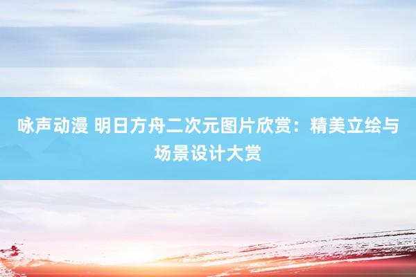 咏声动漫 明日方舟二次元图片欣赏：精美立绘与场景设计大赏