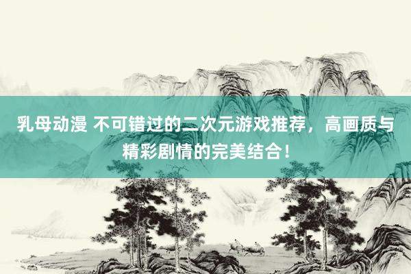 乳母动漫 不可错过的二次元游戏推荐，高画质与精彩剧情的完美结合！