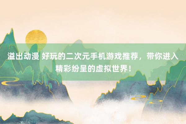 溢出动漫 好玩的二次元手机游戏推荐，带你进入精彩纷呈的虚拟世界！