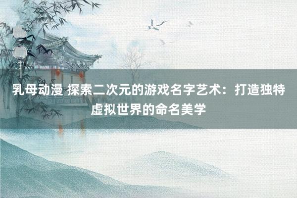 乳母动漫 探索二次元的游戏名字艺术：打造独特虚拟世界的命名美学