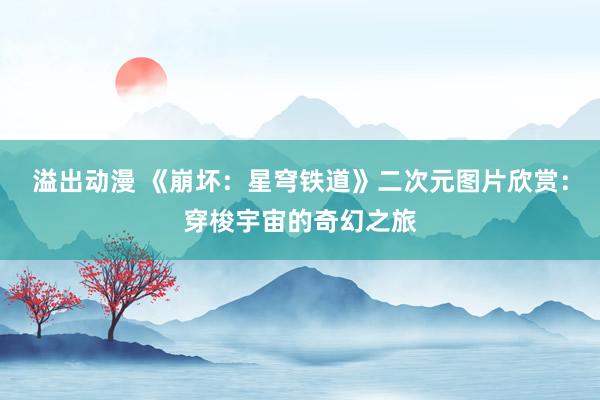 溢出动漫 《崩坏：星穹铁道》二次元图片欣赏：穿梭宇宙的奇幻之旅