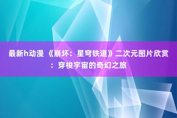 最新h动漫 《崩坏：星穹铁道》二次元图片欣赏：穿梭宇宙的奇幻之旅