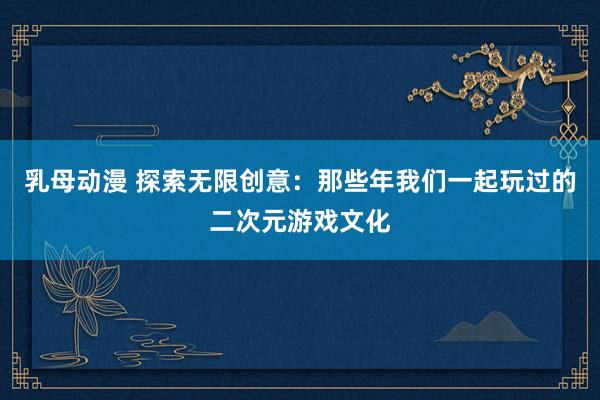 乳母动漫 探索无限创意：那些年我们一起玩过的二次元游戏文化